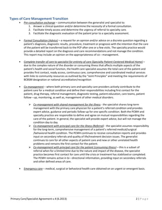 Types of Care Management Transition
•

Pre-consultation exchange – communication between the generalist and specialist to:
1. Answer a clinical question and/or determine the necessity of a formal consultation.
2. Facilitate timely access and determine the urgency of referral to specialty care.
3. Facilitate the diagnostic evaluation of the patient prior to a specialty assessment.

•

Formal Consultation (Advice) – a request for an opinion and/or advice on a discrete question regarding a
patient’s diagnosis, diagnostic results, procedure, treatment or prognosis with the intention that the care
of the patient will be transferred back to the PCP after one or a few visits. The specialty practice would
provide a detailed report on the diagnosis and care recommendations and not manage the condition.
This report may include an opinion on the appropriateness of co---management.

•

Complete transfer of care to specialist for entirety of care (Specialty Patient-Centered Medical Home) –
due to the complex nature of the disorder or consuming illness that affects multiple aspects of the
patient’s health and social function, the health care specialist assumes the total care of the patient and
provides first contact, ready access, continuous care, comprehensive and coordinated medical services
with links to community resources as outlined by the “Joint Principles” and meeting the requirements of
BCBSM designation or national accreditation/recognition

•

Co-management – where both primary care and specialty care providers actively contribute to the
patient care for a medical condition and define their responsibilities including first contact for the
patient, drug therapy, referral management, diagnostic testing, patient education, care teams, patient
follow---up, monitoring, as well as, management of other medical disorders.
 Co-management with shared management for the illness - the specialist shares long-term
management with the primary care physician for a patient’s referred condition and provides
expert advice, guidance and periodic follow-up for one specific condition. Both the PCMH and
specialty practice are responsible to define and agree on mutual responsibilities regarding the
care of the patient. In general, the specialist will provide expert advice, but will not manage the
condition day to day.
 Co-management with principal care for the illness (Referral) - the specialist assumes responsibility
for the long-term, comprehensive management of a patient’s referred medical/surgical
/behavioral health condition. The PCMH continues to receive consultation reports and provides
input on secondary referrals and quality of life/treatment decision issues. The generalist
continues to care for all other aspects of patient care and new or other unrelated health
problems and remains the first contact for the patient.
 Co-management with principal care for the patient (consuming illness) – this is a subset of
referral when for a limited time due to the nature and impact of the disease, the specialist
practice becomes first contact for care until the crisis or treatment has stabilized or completed.
The PCMH remains active in bi---directional information, providing input on secondary referrals
and other defined areas of care.

•

Emergency care – medical, surgical or behavioral health care obtained on an urgent or emergent basis.

Primary Care/Specialist Agreement v.4 (6.2013)

2|Page

 