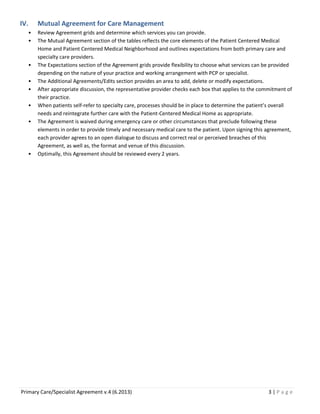 IV.
•
•

•
•
•
•
•

•

Mutual Agreement for Care Management
Review Agreement grids and determine which services you can provide.
The Mutual Agreement section of the tables reflects the core elements of the Patient Centered Medical
Home and Patient Centered Medical Neighborhood and outlines expectations from both primary care and
specialty care providers.
The Expectations section of the Agreement grids provide flexibility to choose what services can be provided
depending on the nature of your practice and working arrangement with PCP or specialist.
The Additional Agreements/Edits section provides an area to add, delete or modify expectations.
After appropriate discussion, the representative provider checks each box that applies to the commitment of
their practice.
When patients self-refer to specialty care, processes should be in place to determine the patient’s overall
needs and reintegrate further care with the Patient-Centered Medical Home as appropriate.
The Agreement is waived during emergency care or other circumstances that preclude following these
elements in order to provide timely and necessary medical care to the patient. Upon signing this agreement,
each provider agrees to an open dialogue to discuss and correct real or perceived breaches of this
Agreement, as well as, the format and venue of this discussion.
Optimally, this Agreement should be reviewed every 2 years.

Primary Care/Specialist Agreement v.4 (6.2013)

3|Page

 