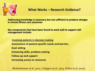 What Works – Research Evidence? 
Addressing knowledge is necessary but not sufficient to produce changes in chronic illness care outcomes 
Key components that have been found to work well to support self- management include: 
Involving patients in decision making 
Assessment of patient-specific needs and barriers 
Goal setting 
Enhancing skills, problem-solving 
Follow-up and support 
Increasing access to resources 
(Bodenheimer et al, 2002 ; Glasgow et al, 2003; Fisher et al, 2005)  