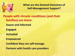 What are the Desired Outcomes of Self-Management Support? 
People with chronic conditions (and their families) are more: 
•Aware and Informed 
•Engaged 
•Activated 
•Empowered 
•Confident they can self-manage 
•Partners with health care providers  
