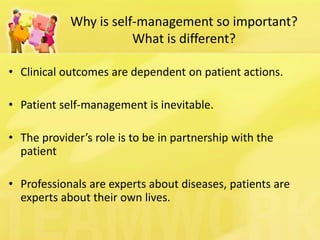 Why is self-management so important? What is different? 
•Clinical outcomes are dependent on patient actions. 
•Patient self-management is inevitable. 
•The provider’s role is to be in partnership with the patient 
•Professionals are experts about diseases, patients are experts about their own lives.  