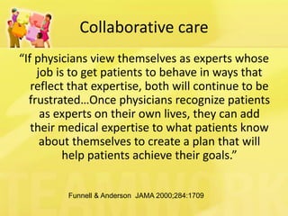 Collaborative care 
“If physicians view themselves as experts whose job is to get patients to behave in ways that reflect that expertise, both will continue to be frustrated…Once physicians recognize patients as experts on their own lives, they can add their medical expertise to what patients know about themselves to create a plan that will help patients achieve their goals.” 
Funnell & Anderson JAMA 2000;284:1709  