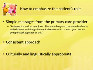 How to emphasize the patient’s role 
•Simple messages from the primary care provider: 
–“Diabetes is a serious condition. There are things you can do to live better with diabetes and things the medical team can do to assist you. We are going to work together on this.” 
•Consistent approach 
•Culturally and linguistically appropriate  
