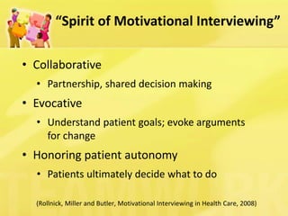 “Spirit of Motivational Interviewing” 
(Rollnick, Miller and Butler, Motivational Interviewing in Health Care, 2008) 
•Collaborative 
•Partnership, shared decision making 
•Evocative 
•Understand patient goals; evoke arguments for change 
•Honoring patient autonomy 
•Patients ultimately decide what to do  