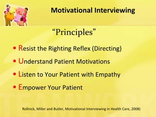 Motivational Interviewing 
“Principles” 
•Resist the Righting Reflex (Directing) 
•Understand Patient Motivations 
•Listen to Your Patient with Empathy 
•Empower Your Patient 
(Rollnick, Miller and Butler, Motivational Interviewing in Health Care, 2008)  