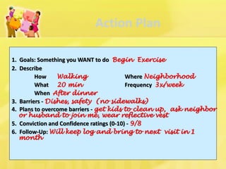 Action Plan 
1. Goals: Something you WANT to do Begin Exercise 
2. Describe 
How Walking Where Neighborhood 
What 20 min Frequency 3x/week 
When After dinner 
3. Barriers - Dishes, safety (no sidewalks) 
4. Plans to overcome barriers - get kids to clean up, ask neighbor or husband to join me, wear reflective vest 
5. Conviction and Confidence ratings (0-10) - 9/8 
6. Follow-Up: Will keep log and bring to next visit in 1 month  