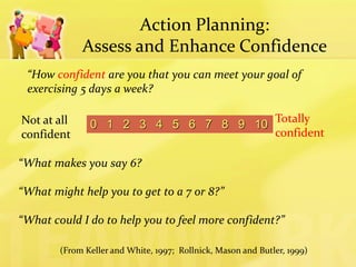 “How confident are you that you can meet your goal of exercising 5 days a week? 
Not at all confident 
Totally 
confident 
0 1 2 3 4 5 6 7 8 9 10 
Action Planning: 
Assess and Enhance Confidence 
“What makes you say 6? 
“What might help you to get to a 7 or 8?” 
“What could I do to help you to feel more confident?” 
(From Keller and White, 1997; Rollnick, Mason and Butler, 1999)  