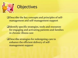 Objectives 
Describe the key concepts and principles of self- management and self-management support 
Identify specific strategies, tools and resources for engaging and activating patients and families in chronic illness care 
Describe strategies for redesigning care to enhance the efficient delivery of self- management support  