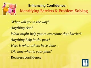 Enhancing Confidence: 
Identifying Barriers & Problem-Solving 
• What will get in the way? 
• Anything else? 
• What might help you to overcome that barrier? 
• Anything help in the past? 
• Here is what others have done... 
• Ok, now what is your plan? 
• Reassess confidence  