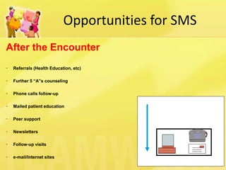 Opportunities for SMS 
After the Encounter 
• Referrals (Health Education, etc) 
• Further 5 “A”s counseling 
• Phone calls follow-up 
• Mailed patient education 
• Peer support 
• Newsletters 
• Follow-up visits 
• e-mail/Internet sites 
 