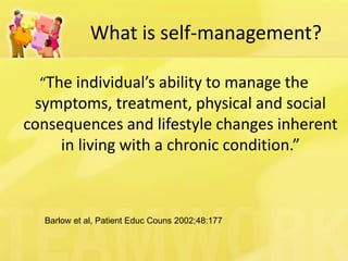 What is self-management? 
“The individual’s ability to manage the symptoms, treatment, physical and social consequences and lifestyle changes inherent in living with a chronic condition.” 
Barlow et al, Patient Educ Couns 2002;48:177  