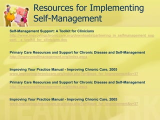 Resources for Implementing Self-Management 
Self-Management Support: A Toolkit for Clinicians http://www.improvingchroniccare.org/downloads/partnering_in_selfmanagement_support__a_toolkit_for_clinicians.doc Primary Care Resources and Support for Chronic Disease and Self-Management http://improveselfmanagement.org/index.aspx Improving Your Practice Manual - Improving Chronic Care, 2005 www.improvingchroniccare.org/index.php?p=Steps_for_Improvement&s=37 Primary Care Resources and Support for Chronic Disease and Self-Management http://improveselfmanagement.org/index.aspx Improving Your Practice Manual - Improving Chronic Care, 2005 www.improvingchroniccare.org/index.php?p=Steps_for_Improvement&s=37  