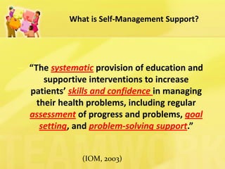 What is Self-Management Support? 
–“The systematic provision of education and supportive interventions to increase patients’ skills and confidence in managing their health problems, including regular assessment of progress and problems, goal setting, and problem-solving support.” 
(IOM, 2003)  