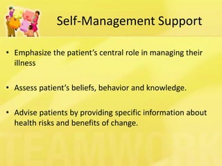 Self-Management Support 
•Emphasize the patient’s central role in managing their illness 
•Assess patient’s beliefs, behavior and knowledge. 
•Advise patients by providing specific information about health risks and benefits of change.  