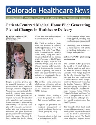 ®




Patient-Centered Medical Home Pilot Generating
Pivotal Changes in Healthcare Delivery
By Marjie Harbrecht, MD                 of care. That’s the patient-centered   •   Practice redesign using a team-
Chief Executive Officer                 medical home (PCMH).                       based approach, including care
HealthTeamWorks
                                                                                   coordinators/care managers; and
                                        The PCMH is a reality in 16 pri-
                                        mary care practices in Colorado        •   Technology, such as electron-
                                        that have participated in one of the       ic health records with ability
                                        nation’s first Multi-Payer, Multi-         to facilitate information ex-
                                        State Patient-Centered Medical             change, and report data.
                                        Home Pilots, along with stake-
                                        holders at both local and national     Colorado’s PCMH pilot among
                                        levels. Convened by HealthTeam-        most complex
                                        Works, the project began in 2008
                                        and runs through 2012. It is one       The Colorado PCMH pilot tests
                                        of many national endeavors initi-      the model in 16 small indepen-
                                        ated to demonstrate that resources     dent family medicine and inter-
                                        invested in primary care result in     nal medicine practices along the
                                        better care, reduced cost trends and   Colorado Front Range. Payment
                                        an improved experience for the pa-     for the pilot began in May 2009,
                                        tient and the healthcare team.         once practices met requirements
                                                                               to achieve Medical Home recogni-
Imagine a medical practice eas-         The medical home emphasizes            tion from the National Committee
ily accessible to patients via tele-    whole-person orientation with co-      for Quality Assurance (NCQA).
phone or online, where your care is     ordinated care across all elements     The participating health plans —
thorough, unhurried and personal.       of the healthcare system. The          Anthem-Wellpoint, United Health-
Your records are maintained elec-       PCMH features:                         care, Humana, Aetna, CIGNA,
tronically, making them instantly                                              Colorado Medicaid and CoverCol-
available to clinic providers and       •   Enhanced access, making it         orado — pay practices for 20,000
referral physicians. Coordination           easier for patients to contact     covered patients, although prac-
with specialists and community              their personal healthcare team;    tices provide services to more than
healthcare resources occurs swiftly                                            100,000 patients.
and smoothly. You develop a care        •   Emphasis on prevention and
plan with your doctor and work to-          proactive management of            The Colorado effort stands apart
gether with your healthcare team            chronic conditions, improving      because of its complexity — seven
to achieve your goals. Healthcare           clinical quality and safety;       public/private payers are involved
payers give incentives to the prac-                                            — and the level of collaboration
tice for the value of the care it de-   •   Engaging patients in their care    among those payers. The health
livers, rather than for the volume          to attain optimum health;          plans joined the program volun-
                                                        -1-
 