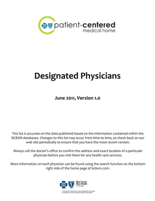  
                                                  


                                 patient-centered
                                                     medical home
                                                                             
                                                  
                                                  
                                                  
                                                  
                                                  
                                                  
                                                  
                                                  

                    Designated Physicians 
 
 
 
                                  June 2011, Version 1.0 
 
 
 
 
 
 
 
     This list is accurate on the date published based on the information contained within the 
    BCBSM databases. Changes to this list may occur from time to time, so check back on our 
                 web site periodically to ensure that you have the most recent version. 
                                                      
      Always call the doctor’s office to confirm the address and exact location of a particular 
                      physician before you visit them for any health care services. 
                                                      
    More information on each physician can be found using the search function on the bottom 
                              right side of the home page at bcbsm.com. 
 
