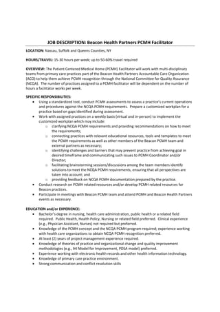 JOB DESCRIPTION: Beacon Health Partners PCMH Facilitator
LOCATION: Nassau, Suffolk and Queens Counties, NY

HOURS/TRAVEL: 15-30 hours per week; up to 50-60% travel required

OVERVIEW: The Patient Centered Medical Home (PCMH) Facilitator will work with multi-disciplinary
teams from primary care practices part of the Beacon Health Partners Accountable Care Organization
(ACO) to help them achieve PCMH recognition through the National Committee for Quality Assurance
(NCQA). The number of practices assigned to a PCMH facilitator will be dependent on the number of
hours a facilitator works per week.

SPECIFIC RESPONSIBILITIES:
   • Using a standardized tool, conduct PCMH assessments to assess a practice’s current operations
       and procedures against the NCQA PCMH requirements. Prepare a customized workplan for a
       practice based on gaps identified during assessment.
   • Work with assigned practices on a weekly basis (virtual and in-person) to implement the
       customized workplan which may include:
           o clarifying NCQA PCMH requirements and providing recommendations on how to meet
               the requirements;
           o connecting practices with relevant educational resources, tools and templates to meet
               the PCMH requirements as well as other members of the Beacon PCMH team and
               external partners as necessary;
           o identifying challenges and barriers that may prevent practice from achieving goal in
               desired timeframe and communicating such issues to PCMH Coordinator and/or
               Director;
           o facilitating brainstorming sessions/discussions among the team members identify
               solutions to meet the NCQA PCMH requirements, ensuring that all perspectives are
               taken into account; and
           o providing feedback on NCQA PCMH documentation prepared by the practice.
   • Conduct research on PCMH related resources and/or develop PCMH related resources for
       Beacon practices.
   • Participate in meetings with Beacon PCMH team and attend PCMH and Beacon Health Partners
       events as necessary.

EDUCATION and/or EXPERIENCE:
   • Bachelor’s degree in nursing, health care administration, public health or a related field
      required. Public Health, Health Policy, Nursing or related field preferred. Clinical experience
      (e.g., Physician Assistant, Nurses) not required but preferred.
   • Knowledge of the PCMH concept and the NCQA PCMH program required; experience working
      with health care organizations to obtain NCQA PCMH recognition preferred.
   • At least (2) years of project management experience required.
   • Knowledge of theories of practice and organizational change and quality improvement
      methodologies (e.g., IHI Model for Improvement, PDSA model) preferred.
   • Experience working with electronic health records and other health information technology.
   • Knowledge of primary care practice environment.
   • Strong communication and conflict resolution skills
 