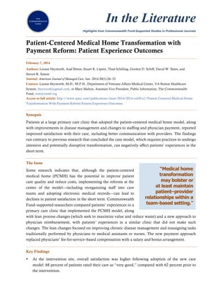 In the Literature
Highlights from Commonwealth Fund-Supported Studies in Professional Journals

.........................................................................................................................................................

Patient-Centered Medical Home Transformation with
Payment Reform: Patient Experience Outcomes
.........................................................................................................................................................
February 7, 2014
Authors: Leonie Heyworth, Asaf Bitton, Stuart R. Lipsitz, Thad Schilling, Gordon D. Schiff, David W. Bates, and
Steven R. Simon
Journal: American Journal of Managed Care, Jan. 2014 20(1):26–33
Contact: Leonie Heyworth, M.D., M.P.H., Department of Veterans Affairs Medical Center, VA Boston Healthcare
System, lheyworth@gmail.com, or Mary Mahon, Assistant Vice President, Public Information, The Commonwealth
Fund, mm@cmwf.org
Access to full article: http://www.ajmc.com/publications/issue/2014/2014-vol20-n1/Patient-Centered-Medical-HomeTransformation-With-Payment-Reform-Patient-Experience-Outcomes

.........................................................................................................................................................
Synopsis
Patients at a large primary care clinic that adopted the patient-centered medical home model, along
with improvements in disease management and changes to staffing and physician payment, reported
improved satisfaction with their care, including better communication with providers. The findings
run contrary to previous research that concluded the care model, which requires practices to undergo
intensive and potentially disruptive transformation, can negatively affect patients’ experiences in the
short term.
.........................................................................................................................................................
The Issue

“Medical home
Some research indicates that, although the patient-centered
transformation
medical home (PCMH) has the potential to improve patient
may bolster or
care quality and reduce costs, implementing the reforms at the
at least maintain
center of the model—including reorganizing staff into care
patient–provider
teams and adopting electronic medical records—can lead to
relationships within a
declines in patient satisfaction in the short term. Commonwealth
team-based setting.”
Fund–supported researchers compared patients’ experiences in a
primary care clinic that implemented the PCMH model, along
with lean process changes (which seek to maximize value and reduce waste) and a new approach to
physician reimbursement, with patients’ experiences in a similar clinic that did not make such
changes. The lean changes focused on improving chronic disease management and reassigning tasks
traditionally performed by physicians to medical assistants or nurses. The new payment approach
replaced physicians’ fee-for-service–based compensation with a salary and bonus arrangement.
.........................................................................................................................................................
Key Findings
•

At the intervention site, overall satisfaction was higher following adoption of the new care
model: 68 percent of patients rated their care as “very good,” compared with 62 percent prior to
the intervention.

 