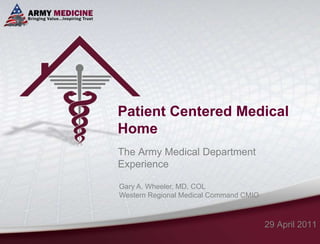Patient Centered Medical Home The Army Medical Department Experience 29 April 2011 Gary A. Wheeler, MD, COL Western Regional Medical Command CMIO 