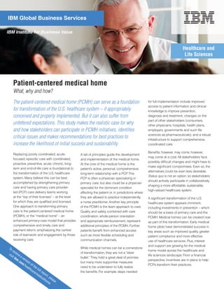 IBM Global Business Services

IBM Institute for Business Value


                                                                                                                                    Healthcare and
                                                                                                                                     Life Sciences




        Patient-centered medical home
        What, why and how?
        The patient-centered medical home (PCMH) can serve as a foundation                                 for full implementation include improved
                                                                                                           access to patient information and clinical
        for transformation of the U.S. healthcare system – if appropriately                                knowledge to improve prevention,
        conceived and properly implemented. But it can also suffer from                                    diagnosis and treatment; changes on the
                                                                                                           part of other stakeholders (consumers,
        unfettered expectations. This study makes the realistic case for why                               other physicians, hospitals, health plans,
        and how stakeholders can participate in PCMH initiatives, identifies                               employers, governments and such life
                                                                                                           sciences as pharmaceuticals); and a robust
        critical issues and makes recommendations for best practices to                                    infrastructure to support comprehensive,
        increase the likelihood of initial success and sustainability.                                     coordinated care.

                                                                                                           Benefits, however, may come, however,
        Replacing poorly coordinated, acute-            A set of principles guide the development
                                                                                                           may come at a cost. All stakeholders face
        focused, episodic care with coordinated,        and implementation of the medical home.
                                                                                                           possibly difficult changes and might have to
        proactive, preventive, acute, chronic, long-    At the core of the medical home is the
                                                                                                           make significant compromises. Even so, the
        term and end-of-life care is foundational to    patient’s active, personal, comprehensive,
                                                                                                           alternatives could be even less desirable.
        the transformation of the U.S. healthcare       long-term relationship with a PCP This
                                                                                             .
                                                                                                           Status quo is not an option, so stakeholders
        system. Many believe this can be best           PCP is often a physician specializing in
                                                                                                           should actively participate in collaboratively
        accomplished by strengthening primary           primary care, but also could be a physician
                                                                                                           shaping a more affordable, sustainable,
        care and having primary care provider-          specialist for the dominant condition
                                                                                                           high-valued healthcare system.
        led (PCP) care delivery teams working           affecting the patient or, in jurisdictions where
        at the “top of their licenses” – at the level   they are allowed to practice independently,        A significant transformation of the U.S.
        for which they are qualified and licensed.      a nurse practitioner. Another key principle        healthcare system appears imminent,
        One approach to transforming primary            of the PCMH is the team approach to care.          including investments in prevention – which
        care is the patient-centered medical home       Quality and safety, combined with care             should be a basis of primary care and the
        (PCMH), or the “medical home” – an              coordination, whole-person orientation             PCMH. Medical homes can be created now
        enhanced primary-care model that provides       and appropriate reimbursement, represent           as part of this transformation. Early medical
        comprehensive and timely care and               additional principles of the PCMH. Further,        home pilots have demonstrated success in
        payment reform, emphasizing the central         patients benefit from enhanced access              key areas such as improved quality, greater
        role of teamwork and engagement by those        such as more flexible scheduling and               patient compliance and more effective
        receiving care.                                 communication channels.                            use of healthcare services. Plus, interest
                                                                                                           and support are growing for the medical
 To                                                     While medical homes can be a cornerstone
    r  ec                                                                                                  home model across the healthcare and
 vis       eiv                                          of transformation, they are not a “silver
    it i      ea                                                                                           life sciences landscape. From a financial
        bm      ve                                      bullet.” They hold a great deal of promise,
             .co rsio                                                                                      perspective, incentives are in place to help
                m/ n of                                 but many more supportive measures
                  he                                                                                       PCPs transform their practices.
                     alt the f                          need to be undertaken to fully realize
                        hc
                           are ull re                   the benefits. For example, steps needed
                              /m      p
                                 ed ort,
                                   ica     p
                                       lho leas
                                          me e
 