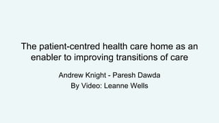 The patient-centred health care home as an
enabler to improving transitions of care
Andrew Knight - Paresh Dawda
By Video: Leanne Wells
 