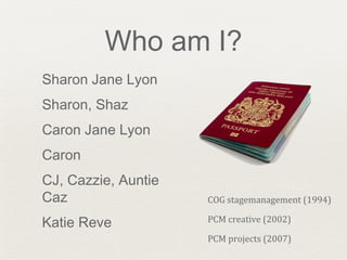 Who am I?
Sharon Jane Lyon
Sharon, Shaz
Caron Jane Lyon
Caron
CJ, Cazzie, Auntie
Caz
Katie Reve
COG stagemanagement (1994)
PCM creative (2002)
PCM projects (2007)
 