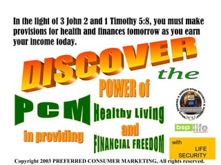 Copyright 2003 PREFERRED CONSUMER MARKETING, All rights reserved.
In the light of 3 John 2 and 1 Timothy 5:8, you must make
provisions for health and finances tomorrow as you earn
your income today.
with
LIFELIFE
SECURITYSECURITY
 