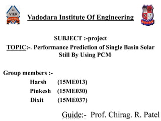 SUBJECT :-project
TOPIC:-. Performance Prediction of Single Basin Solar
Still By Using PCM
Group members :-
Harsh (15ME013)
Pinkesh (15ME030)
Dixit (15ME037)
Vadodara Institute Of Engineering
Guide:- Prof. Chirag. R. Patel
 