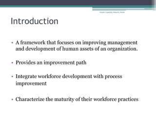 People Capability Maturity Model




Introduction

• A framework that focuses on improving management
  and development of human assets of an organization.

• Provides an improvement path

• Integrate workforce development with process
  improvement


• Characterize the maturity of their workforce practices
 