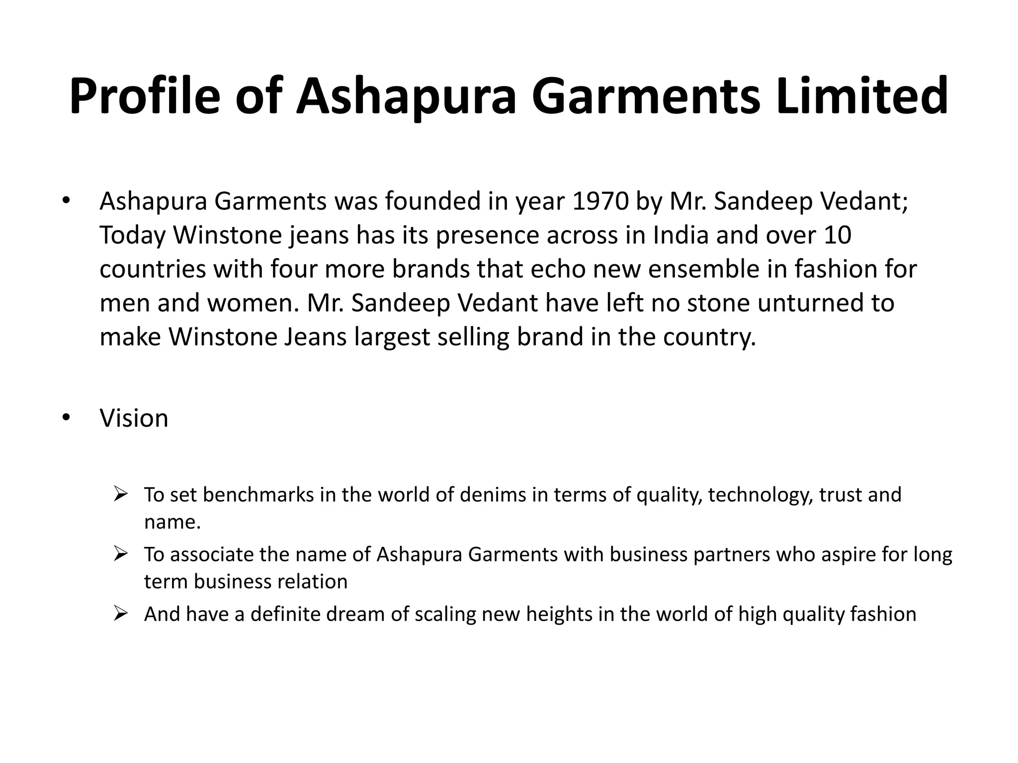Profile of Ashapura Garments Limited
• Ashapura Garments was founded in year 1970 by Mr. Sandeep Vedant;
Today Winstone jeans has its presence across in India and over 10
countries with four more brands that echo new ensemble in fashion for
men and women. Mr. Sandeep Vedant have left no stone unturned to
make Winstone Jeans largest selling brand in the country.
• Vision
 To set benchmarks in the world of denims in terms of quality, technology, trust and
name.
 To associate the name of Ashapura Garments with business partners who aspire for long
term business relation
 And have a definite dream of scaling new heights in the world of high quality fashion
 