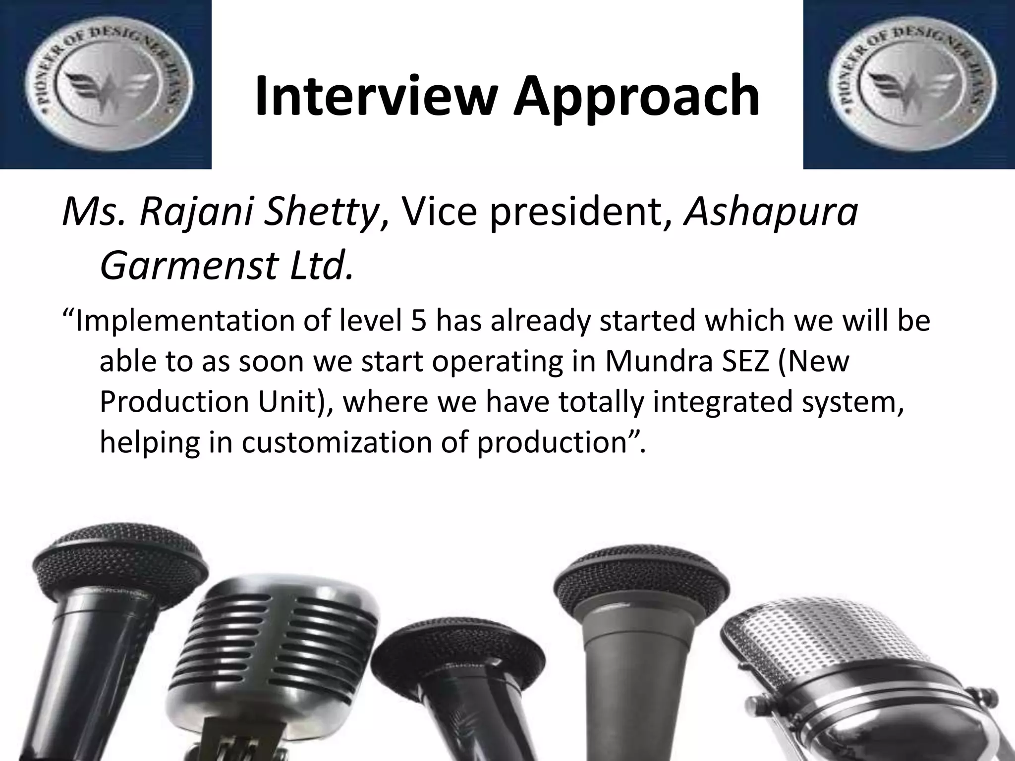 Interview Approach
Ms. Rajani Shetty, Vice president, Ashapura
Garmenst Ltd.
“Implementation of level 5 has already started which we will be
able to as soon we start operating in Mundra SEZ (New
Production Unit), where we have totally integrated system,
helping in customization of production”.
 