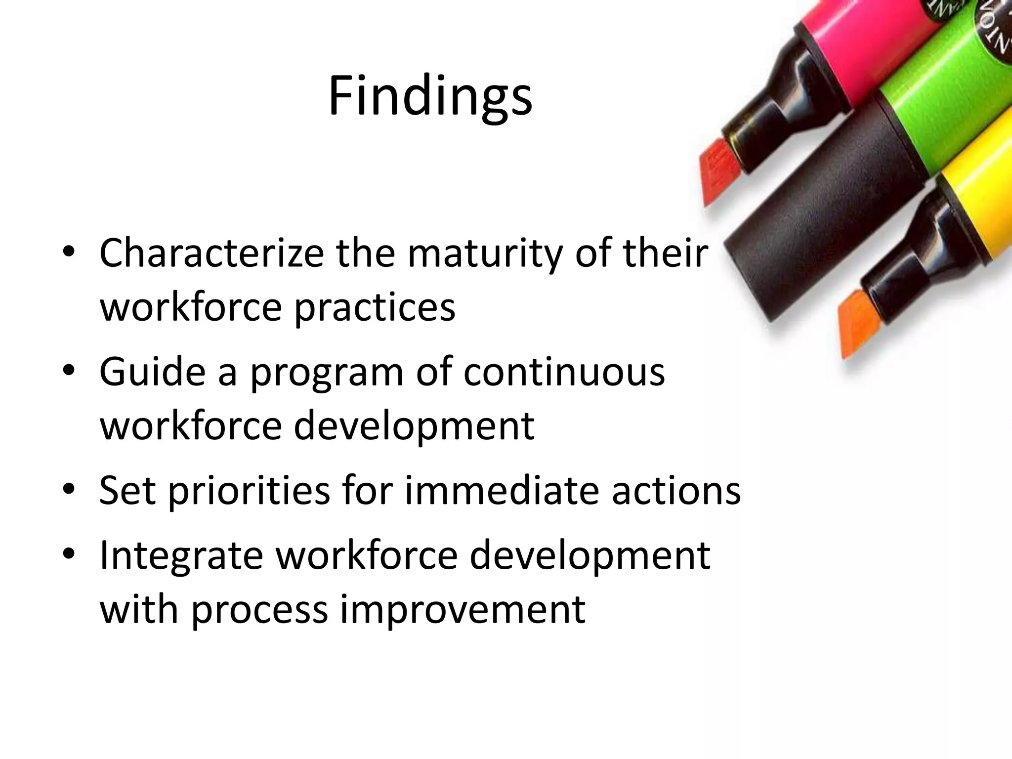 Findings
• Characterize the maturity of their
workforce practices
• Guide a program of continuous
workforce development
• Set priorities for immediate actions
• Integrate workforce development
with process improvement
 