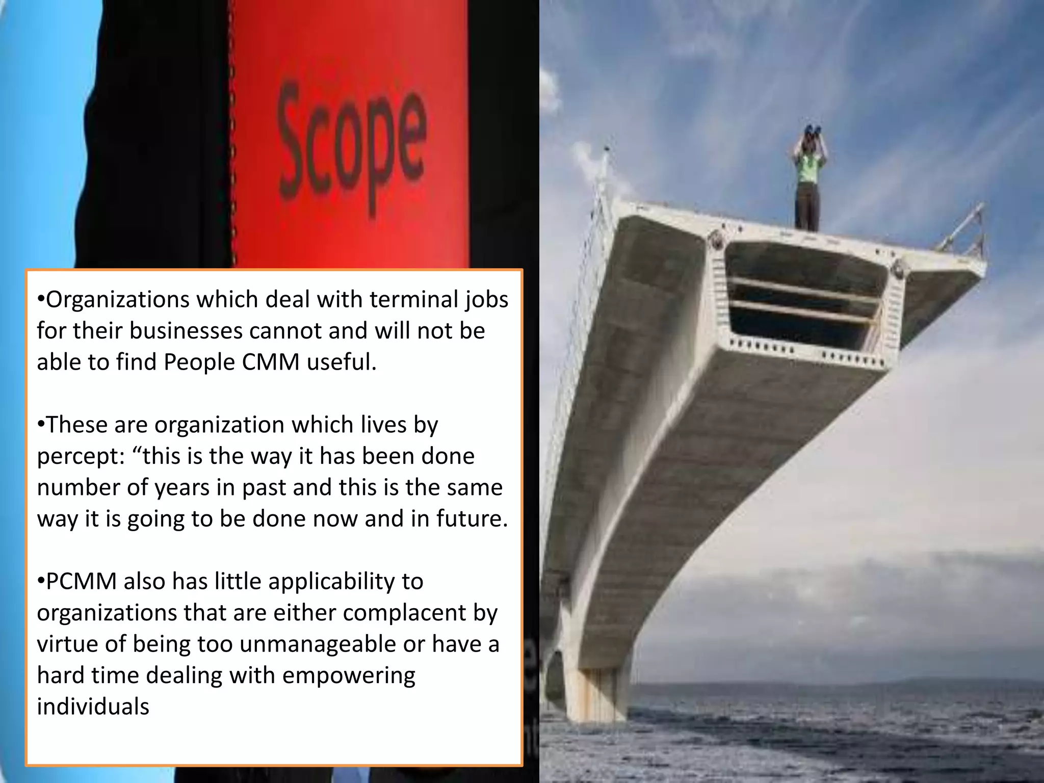 •It is a discipline that let empowered
individual speak up and heard.
•Organization experiencing difficulties
with change management and
organization transformation must
attempt the People CMM before
attempting any other model.
•Unlike SW-CMM is only those individual
who work for software development
process in the change initiative, or the
International Organization for
Standardization (ISO) that includes on
those organization which are
responsible for establishment of a
Quality Management System (QMS).
•organizational workforce – starting
from janitor up to the CEO.
•Organizations which deal with terminal jobs
for their businesses cannot and will not be
able to find People CMM useful.
•These are organization which lives by
percept: “this is the way it has been done
number of years in past and this is the same
way it is going to be done now and in future.
•PCMM also has little applicability to
organizations that are either complacent by
virtue of being too unmanageable or have a
hard time dealing with empowering
individuals
 