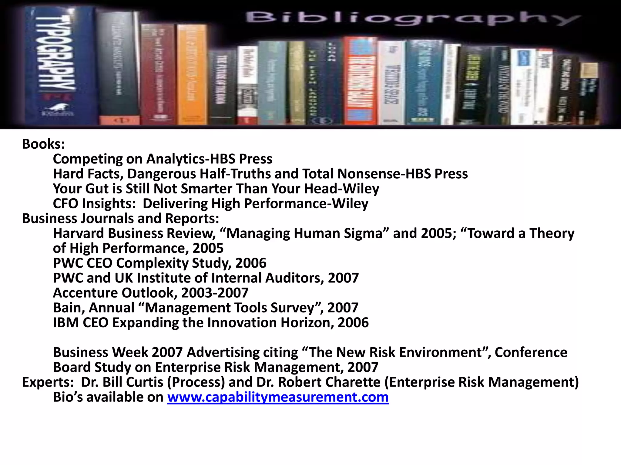 Books:
Competing on Analytics-HBS Press
Hard Facts, Dangerous Half-Truths and Total Nonsense-HBS Press
Your Gut is Still Not Smarter Than Your Head-Wiley
CFO Insights: Delivering High Performance-Wiley
Business Journals and Reports:
Harvard Business Review, “Managing Human Sigma” and 2005; “Toward a Theory
of High Performance, 2005
PWC CEO Complexity Study, 2006
PWC and UK Institute of Internal Auditors, 2007
Accenture Outlook, 2003-2007
Bain, Annual “Management Tools Survey”, 2007
IBM CEO Expanding the Innovation Horizon, 2006
Business Week 2007 Advertising citing “The New Risk Environment”, Conference
Board Study on Enterprise Risk Management, 2007
Experts: Dr. Bill Curtis (Process) and Dr. Robert Charette (Enterprise Risk Management)
Bio’s available on www.capabilitymeasurement.com
 