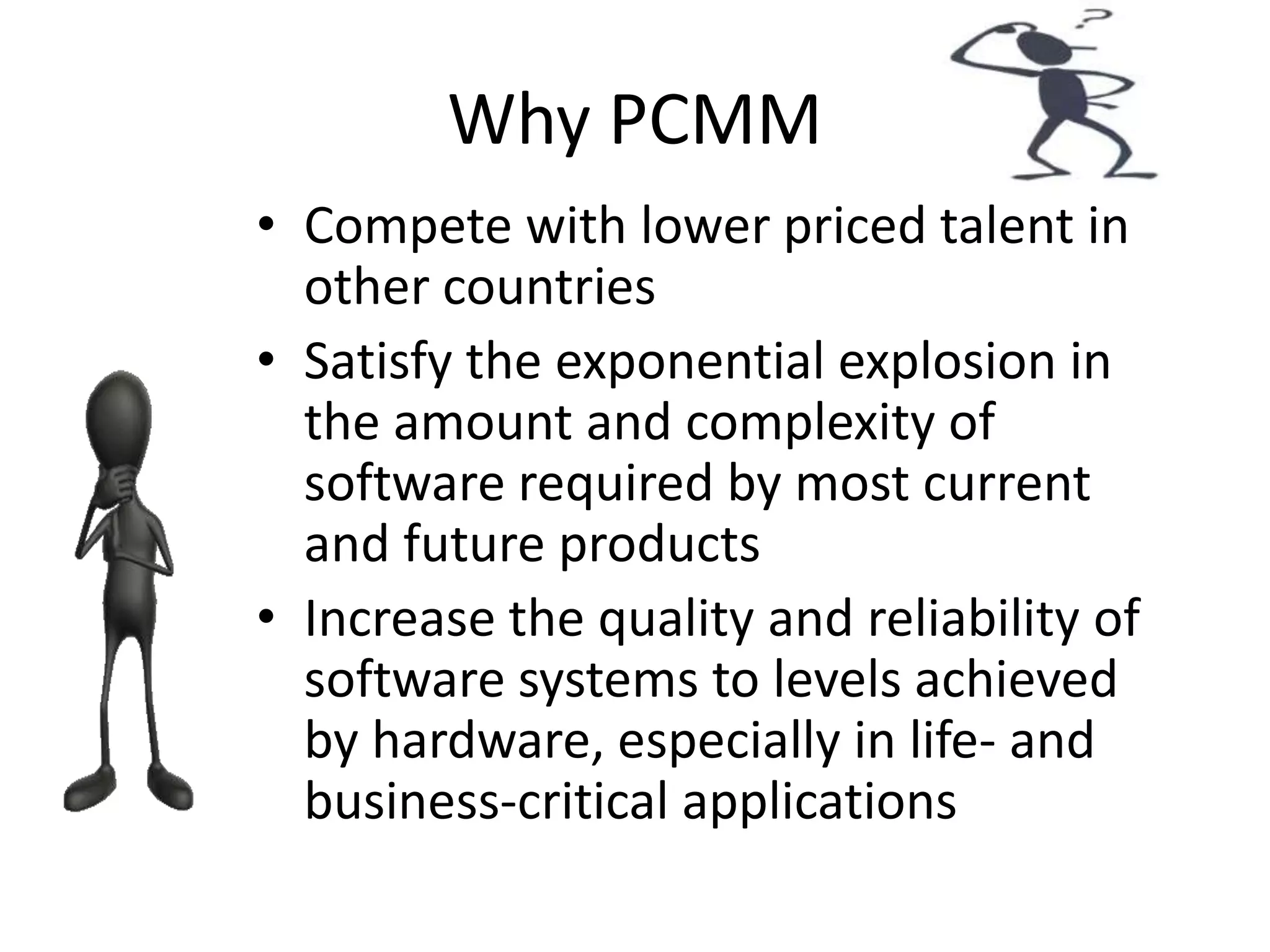 Why PCMM
• Compete with lower priced talent in
other countries
• Satisfy the exponential explosion in
the amount and complexity of
software required by most current
and future products
• Increase the quality and reliability of
software systems to levels achieved
by hardware, especially in life- and
business-critical applications
 