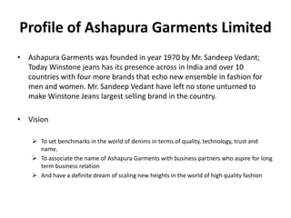 Profile of Ashapura Garments Limited
• Ashapura Garments was founded in year 1970 by Mr. Sandeep Vedant;
Today Winstone jeans has its presence across in India and over 10
countries with four more brands that echo new ensemble in fashion for
men and women. Mr. Sandeep Vedant have left no stone unturned to
make Winstone Jeans largest selling brand in the country.
• Vision
 To set benchmarks in the world of denims in terms of quality, technology, trust and
name.
 To associate the name of Ashapura Garments with business partners who aspire for long
term business relation
 And have a definite dream of scaling new heights in the world of high quality fashion
 