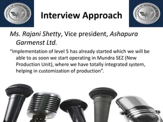 Interview Approach
Ms. Rajani Shetty, Vice president, Ashapura
Garmenst Ltd.
“Implementation of level 5 has already started which we will be
able to as soon we start operating in Mundra SEZ (New
Production Unit), where we have totally integrated system,
helping in customization of production”.
 