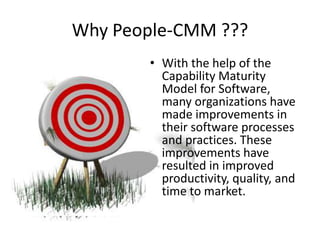 Why People-CMM ???
• With the help of the
Capability Maturity
Model for Software,
many organizations have
made improvements in
their software processes
and practices. These
improvements have
resulted in improved
productivity, quality, and
time to market.
 