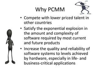 Why PCMM
• Compete with lower priced talent in
other countries
• Satisfy the exponential explosion in
the amount and complexity of
software required by most current
and future products
• Increase the quality and reliability of
software systems to levels achieved
by hardware, especially in life- and
business-critical applications
 