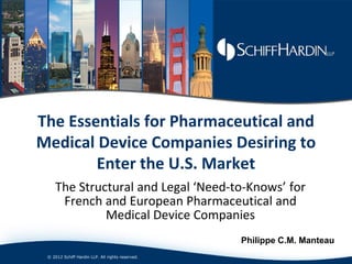 The Essentials for Pharmaceutical and
Medical Device Companies Desiring to
        Enter the U.S. Market
     The Structural and Legal ‘Need-to-Knows’ for
      French and European Pharmaceutical and
              Medical Device Companies
                                                  Philippe C.M. Manteau
 © 2012 Schiff Hardin LLP. All rights reserved.
 