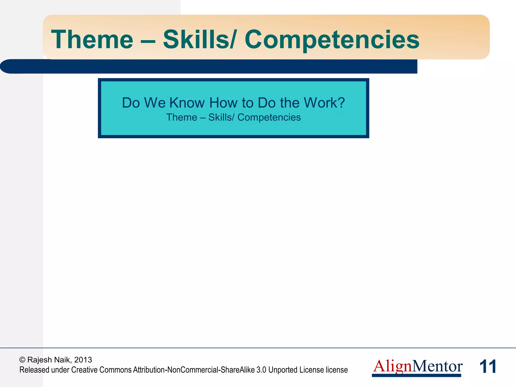 13
© Rajesh Naik, 2013
Released under Creative Commons Attribution-NonCommercial-ShareAlike 3.0 Unported License license AlignMentor
Theme – Skills & Competencies
Training for Current Task
Competency Framework Creation & Evolution
Competency Assessment of Individuals
Do I have the skills to
do the assigned job?
Do I know what skills
are required – in the
long run?
Do I know the gaps in
my skills?
 