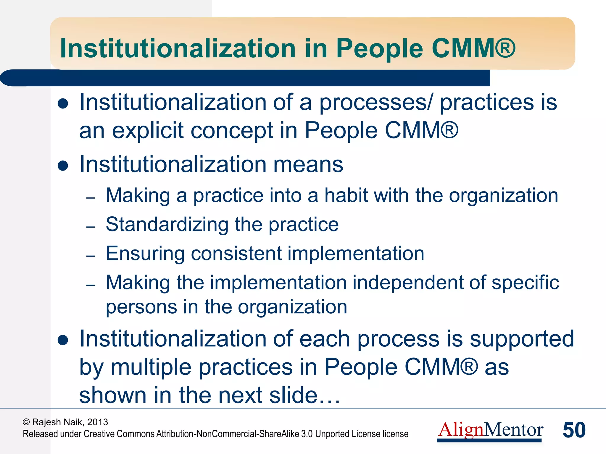 52
© Rajesh Naik, 2013
Released under Creative Commons Attribution-NonCommercial-ShareAlike 3.0 Unported License license AlignMentor
Benefits of the People CMM®
 Drives a “systems” approach to its people related processes and
initiatives
 Promotes a long-term thinking in terms of workforce
 Increases transparency, democracy and openness
 Increases the level of automation
 Makes the organization data and metrics driven
 Drives a competency culture
 Improves agility and enables handling of rapid growth and scale
 Makes the HR function a business partner
 Transforms line managers to better people managers
 Reduces dependence on expensive HR Consultants
 