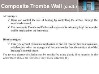 Composite Trombe Wall (cndt.)
Advantages:
 Users can control the rate of heating by controlling the airflow through the
ventilated channel.
 The composite Trombe wall’s thermal resistance is extremely high because the
wall is insulated on the inner side.
Disadvantages:
 This type of wall requires a mechanism to prevent reverse thermo-circulation,
which occurs when the storage wall becomes colder than the ambient air of the
building’s internal space.
The reverse thermo-circulation can be avoided by using plastic film insertion in the
vents which allows the flow of air only in one direction[11].
 