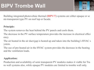 BIPV Trombe Wall
Building integrated photovoltaic thermal (BIPV/T) systems are either opaque or se
mi-transparent type PV on roof top or facade.
Principle:
The system removes the heat behind the PV panels and cools them.
The decrease in the PV surface temperature provides the increase in electrical effici
ency.
The air heated in the air duct/gap is heated up and taken into the building’s HVAC s
ystem.
The use of pre-heated air in the HVAC system provides the decrease in the heating
and the ventilation loads.
Application:
Production and availability of semi transparent PV modules makes it viable for Tra
ns wall systems also, while opaque PV modules are limited to trombe wall only.
 