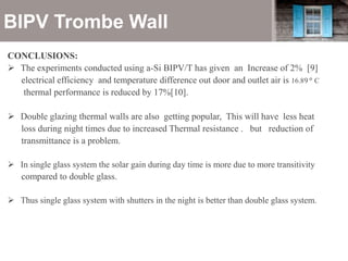 BIPV Trombe Wall
CONCLUSIONS:
 The experiments conducted using a-Si BIPV/T has given an Increase of 2% [9]
electrical efficiency and temperature difference out door and outlet air is 16.89 𝑜
C
thermal performance is reduced by 17%[10].
 Double glazing thermal walls are also getting popular, This will have less heat
loss during night times due to increased Thermal resistance . but reduction of
transmittance is a problem.
 In single glass system the solar gain during day time is more due to more transitivity
compared to double glass.
 Thus single glass system with shutters in the night is better than double glass system.
 