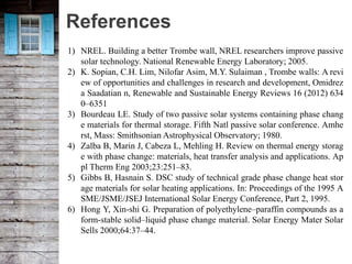 References
1) NREL. Building a better Trombe wall, NREL researchers improve passive
solar technology. National Renewable Energy Laboratory; 2005.
2) K. Sopian, C.H. Lim, Nilofar Asim, M.Y. Sulaiman , Trombe walls: A revi
ew of opportunities and challenges in research and development, Omidrez
a Saadatian n, Renewable and Sustainable Energy Reviews 16 (2012) 634
0–6351
3) Bourdeau LE. Study of two passive solar systems containing phase chang
e materials for thermal storage. Fifth Natl passive solar conference. Amhe
rst, Mass: Smithsonian Astrophysical Observatory; 1980.
4) Zalba B, Marin J, Cabeza L, Mehling H. Review on thermal energy storag
e with phase change: materials, heat transfer analysis and applications. Ap
pl Therm Eng 2003;23:251–83.
5) Gibbs B, Hasnain S. DSC study of technical grade phase change heat stor
age materials for solar heating applications. In: Proceedings of the 1995 A
SME/JSME/JSEJ International Solar Energy Conference, Part 2, 1995.
6) Hong Y, Xin-shi G. Preparation of polyethylene–paraffin compounds as a
form-stable solid–liquid phase change material. Solar Energy Mater Solar
Sells 2000;64:37–44.
 