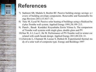 References
7) Sadineni SB, Madala S, Boehm RF. Passive building energy savings: a r
eview of building envelope components. Renewable and Sustainable En
ergy Reviews 2011;15:3617–31.
8) Tunc M, Uysal M. Passive solar heating of buildings using a fluidized be
d plus Trombe wall system. Applied Energy 1991;38:199–213.
9) Panels , Basak Kundakci Koyunbaba Zerrin Yilmaz b, The comparison
of Trombe wall systems with single glass, double glass and PV
10) Sun W, Ji J, Luo C, He W. Performance of PV-Trombe wall in winter cor
related with south facade design. Applied Energy 2011;88:224–31.
11) Zalewski L, Chantant M, Lassue S, Duthoit B. Experimental thermal stu
dy of a solar wall of composite type. Energy and Buildings 1997
 