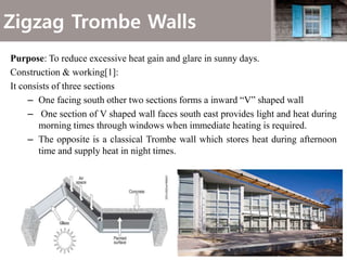 Zigzag Trombe Walls
Purpose: To reduce excessive heat gain and glare in sunny days.
Construction & working[1]:
It consists of three sections
– One facing south other two sections forms a inward “V” shaped wall
– One section of V shaped wall faces south east provides light and heat during
morning times through windows when immediate heating is required.
– The opposite is a classical Trombe wall which stores heat during afternoon
time and supply heat in night times.
 