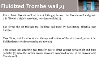 Fluidized Trombe wall[2]
It is a classic Trombe wall but in which the gap between the Trombe wall and glazin
g is fill with a highly absorbent, low-density fluid[2].
Fan forces the air through the fluidized bed there by Facilitating effective heat
transfer.
Two filters, which are located at the top and bottom of the air channel, prevent the
fluidized particles from entering the room[7].
This system has effective heat transfer due to direct contact between air and fluid
particles [8] since the surface area is increased compared to wall in the conventional
Trombe wall.
 