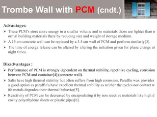 Trombe Wall with PCM (cndt.)
Advantages:
 These PCM’s store more energy in a smaller volume and in materials those are lighter than n
ormal building materials there by reducing size and weight of storage medium.
 A 15 cm concrete wall can be replaced by a 3.5 cm wall of PCM and perform similarly[3].
 The time of energy release can be altered by altering the initiation given for phase change at
night times.
Disadvantages :
 Performance of PCM is strongly dependent on thermal stability, repetitive cycling, corrosion
between PCM and container[4] (concrete wall).
 Salts have high thermal stability but often suffers from high corrosion, Paraffin wax provides
a good option as paraffin's have excellent thermal stability as neither the cycles nor contact w
ith metals degrades their thermal behavior[5].
 Reactivity of PCM can be decreased by encapsulating it by non reactive materials like high d
ensity polyethylene sheets or plastic pipes[6].
 